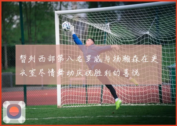 暂列西部第八名罗威与杨瀚森在更衣室尽情舞动庆祝胜利的喜悦