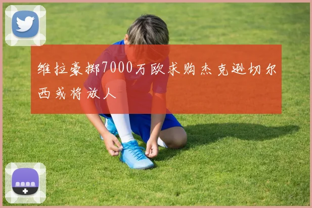 维拉豪掷7000万欧求购杰克逊切尔西或将放人